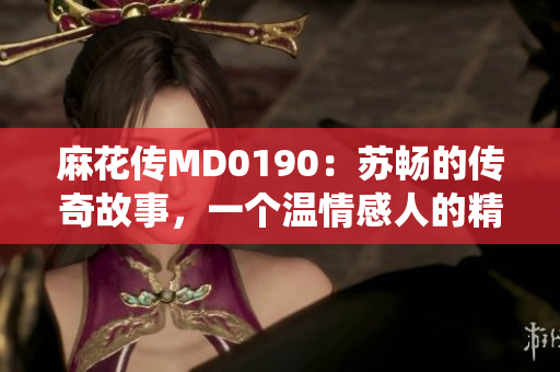 麻花传MD0190：苏畅的传奇故事，一个温情感人的精彩演绎