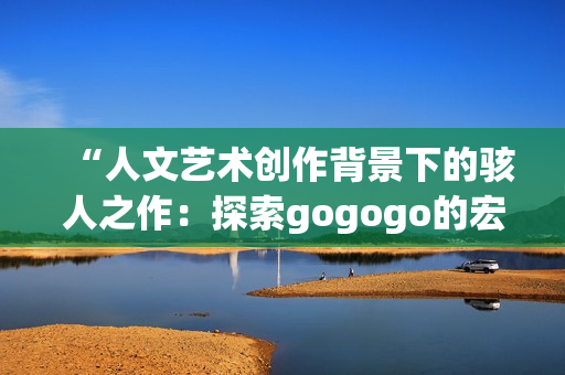 “人文艺术创作背景下的骇人之作：探索gogogo的宏大意蕴”