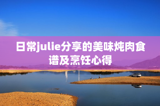 日常julie分享的美味炖肉食谱及烹饪心得