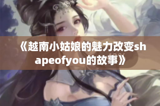 《越南小姑娘的魅力改变shapeofyou的故事》