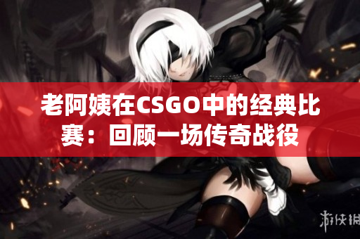 老阿姨在CSGO中的经典比赛：回顾一场传奇战役