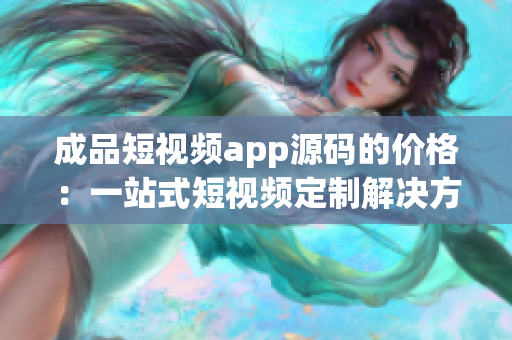 成品短视频app源码的价格：一站式短视频定制解决方案