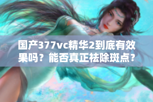 国产377vc精华2到底有效果吗？能否真正祛除斑点？