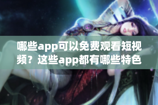 哪些app可以免费观看短视频？这些app都有哪些特色功能和优势？