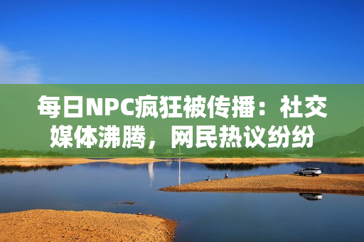 每日NPC疯狂被传播：社交媒体沸腾，网民热议纷纷