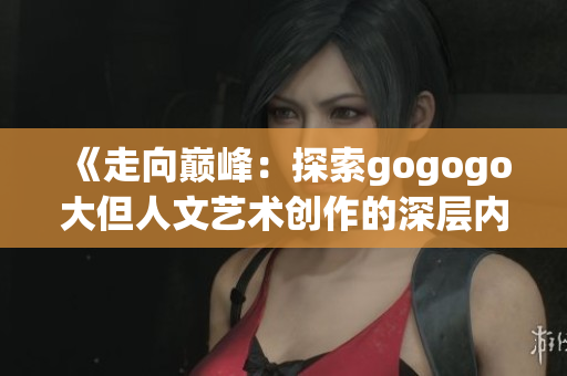 《走向巅峰：探索gogogo大但人文艺术创作的深层内涵与传承》