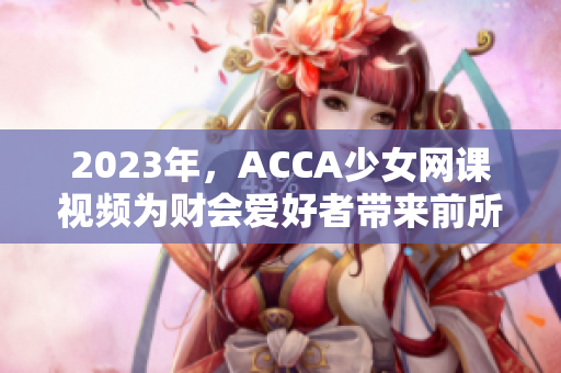 2023年，ACCA少女网课视频为财会爱好者带来前所未有的学习体验