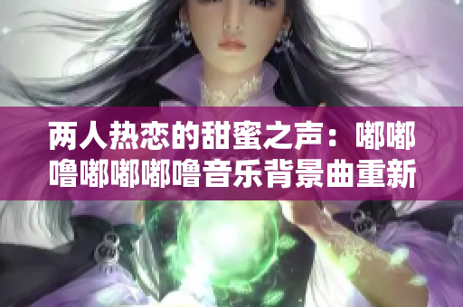 两人热恋的甜蜜之声：嘟嘟噜嘟嘟嘟噜音乐背景曲重新定制