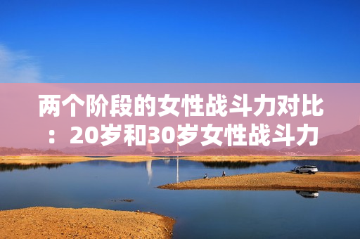 两个阶段的女性战斗力对比：20岁和30岁女性战斗力盘点