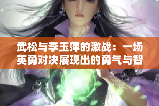 武松与李玉萍的激战：一场英勇对决展现出的勇气与智慧