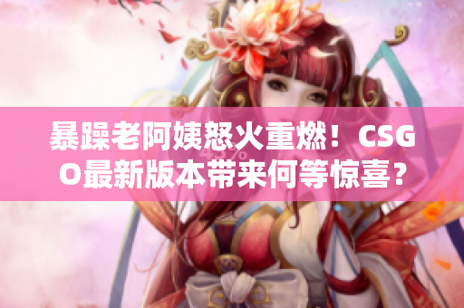 暴躁老阿姨怒火重燃！CSGO最新版本带来何等惊喜？