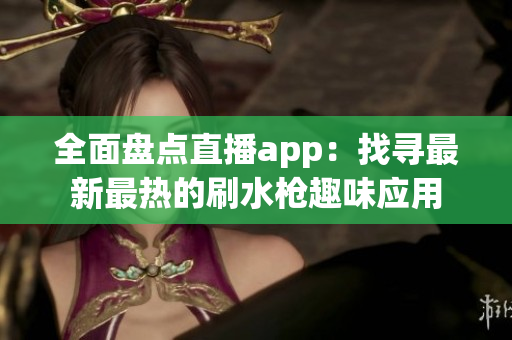 全面盘点直播app：找寻最新最热的刷水枪趣味应用