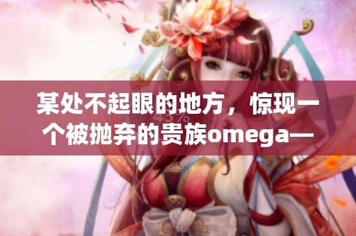 某处不起眼的地方，惊现一个被抛弃的贵族omega——这只是个开始