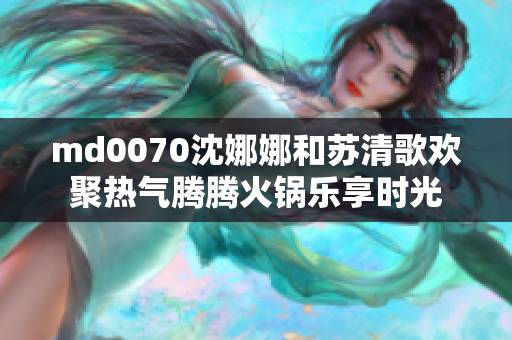 md0070沈娜娜和苏清歌欢聚热气腾腾火锅乐享时光