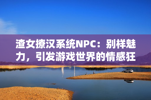 渣女撩汉系统NPC：别样魅力，引发游戏世界的情感狂潮