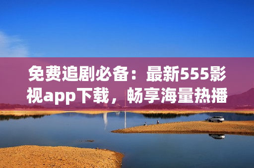 免费追剧必备：最新555影视app下载，畅享海量热播剧集