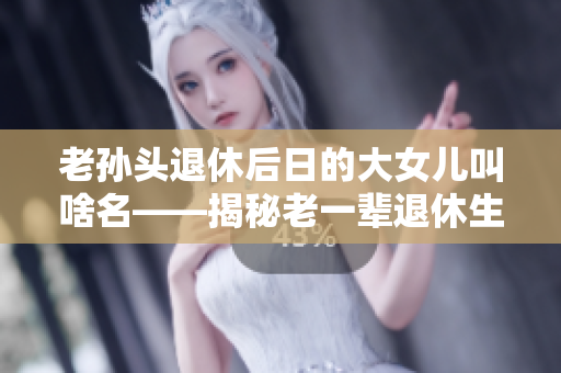 老孙头退休后日的大女儿叫啥名——揭秘老一辈退休生活真相