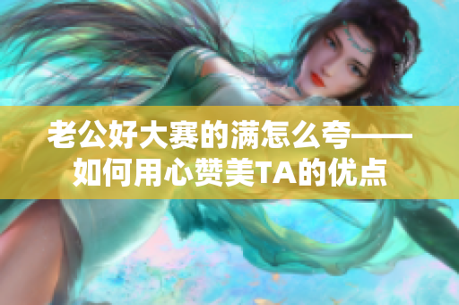 老公好大赛的满怎么夸——如何用心赞美TA的优点