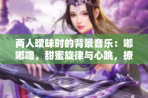 两人暧昧时的背景音乐：嘟嘟噜，甜蜜旋律与心跳，撩动心弦