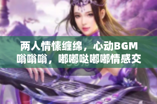 两人情愫缠绵，心动BGM嗡嗡嗡，嘟嘟哒嘟嘟情感交织