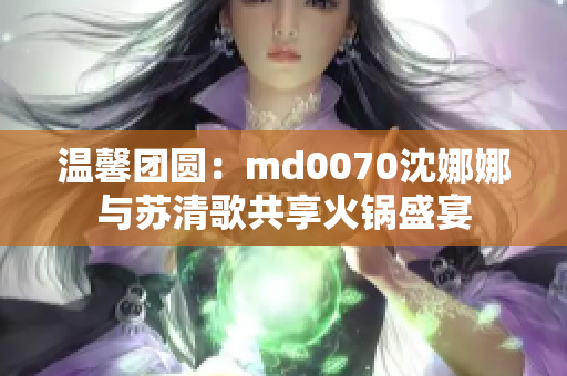 温馨团圆：md0070沈娜娜与苏清歌共享火锅盛宴