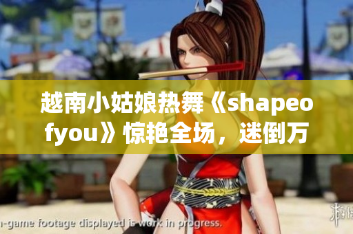 越南小姑娘热舞《shapeofyou》惊艳全场，迷倒万众！