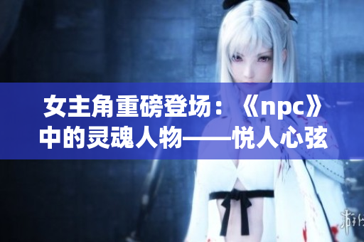 女主角重磅登场：《npc》中的灵魂人物——悦人心弦的韶华