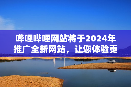 哔哩哔哩网站将于2024年推广全新网站，让您体验更多精彩内容