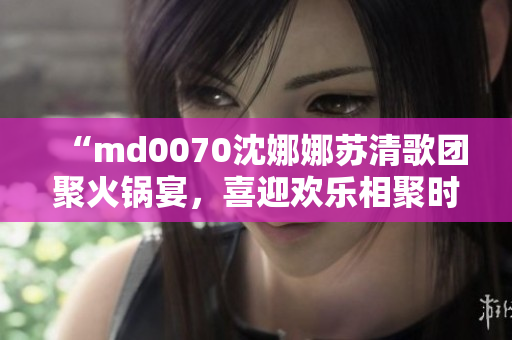 “md0070沈娜娜苏清歌团聚火锅宴，喜迎欢乐相聚时光”