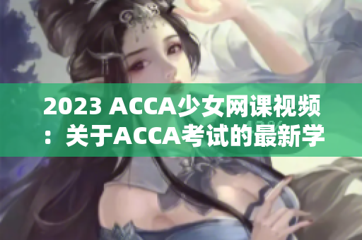 2023 ACCA少女网课视频：关于ACCA考试的最新学习资源供应