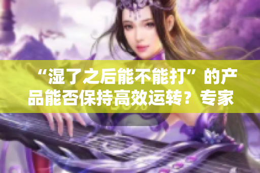 “湿了之后能不能打”的产品能否保持高效运转？专家为您解答。