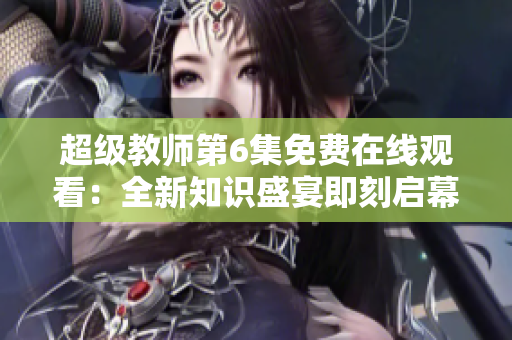 超级教师第6集免费在线观看：全新知识盛宴即刻启幕