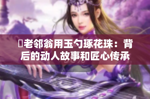 玬老邻翁用玉勺琢花珠：背后的动人故事和匠心传承