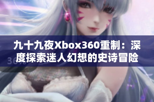 九十九夜Xbox360重制：深度探索迷人幻想的史诗冒险