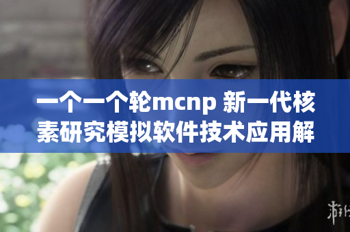 一个一个轮mcnp 新一代核素研究模拟软件技术应用解析