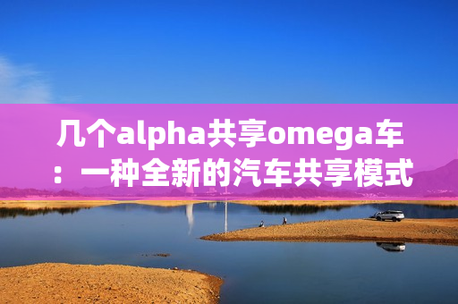 几个alpha共享omega车：一种全新的汽车共享模式探索