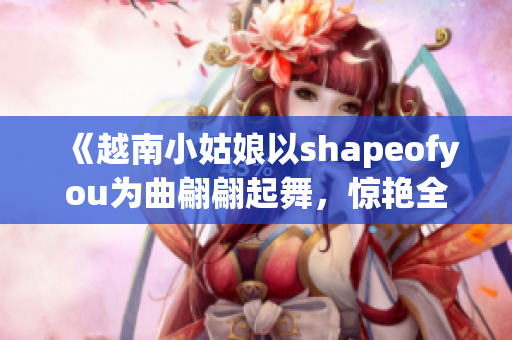 《越南小姑娘以shapeofyou为曲翩翩起舞，惊艳全场》