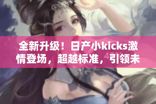 全新升级！日产小kicks激情登场，超越标准，引领未来