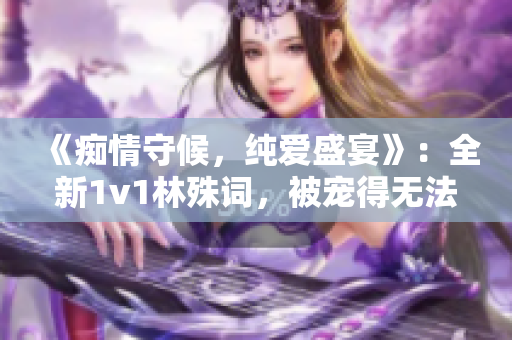 《痴情守候，纯爱盛宴》：全新1v1林殊词，被宠得无法自拔！