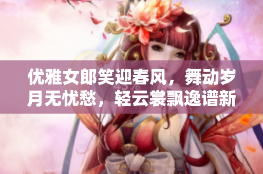 优雅女郎笑迎春风，舞动岁月无忧愁，轻云裳飘逸谱新篇