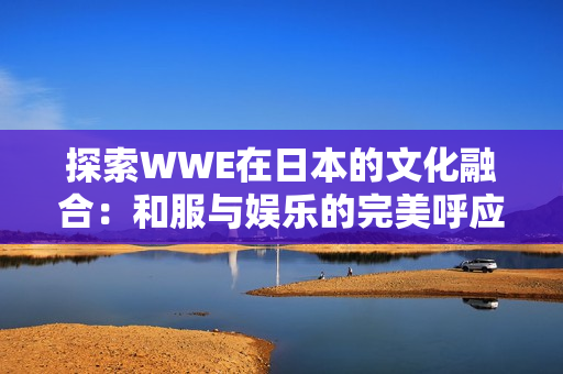 探索WWE在日本的文化融合：和服与娱乐的完美呼应