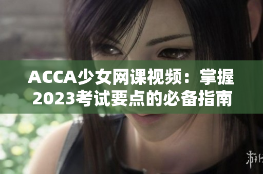 ACCA少女网课视频：掌握2023考试要点的必备指南