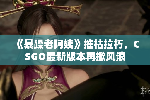 《暴躁老阿姨》摧枯拉朽，CSGO最新版本再掀风浪