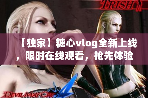 【独家】糖心vlog全新上线，限时在线观看，抢先体验最新内容