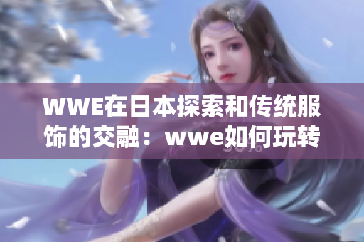 WWE在日本探索和传统服饰的交融：wwe如何玩转和服文化