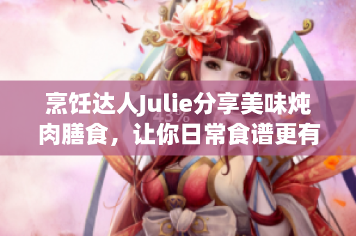 烹饪达人Julie分享美味炖肉膳食，让你日常食谱更有品味！