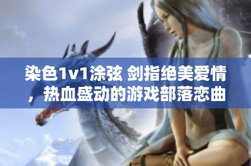 染色1v1涂弦 剑指绝美爱情，热血盛动的游戏部落恋曲