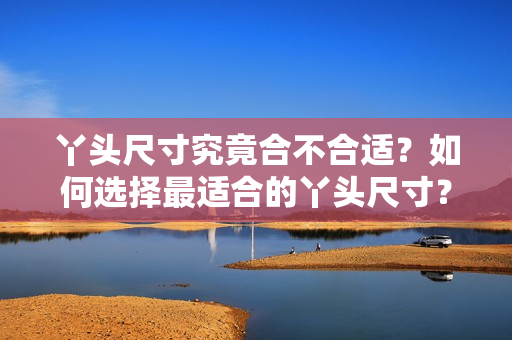 丫头尺寸究竟合不合适？如何选择最适合的丫头尺寸？