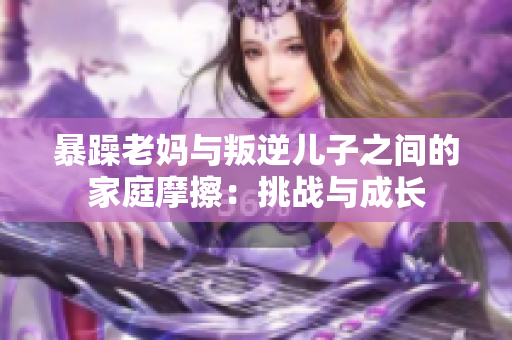 暴躁老妈与叛逆儿子之间的家庭摩擦：挑战与成长