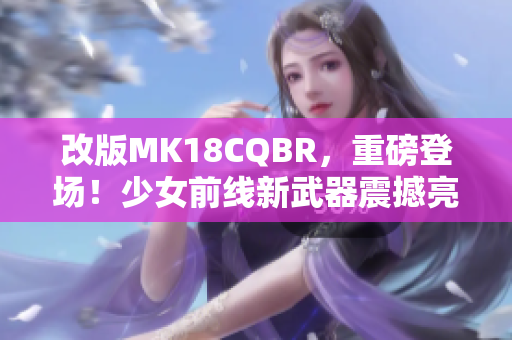 改版MK18CQBR，重磅登场！少女前线新武器震撼亮相